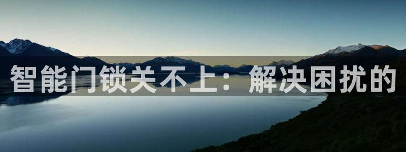 开丰娱乐平台登录网址：智能门锁关不上：解决困扰的